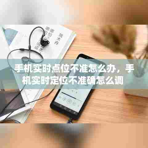 手机实时点位不准怎么办，手机实时定位不准确怎么调 