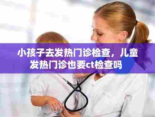 小孩子去发热门诊检查,儿童发热门诊也要ct检查吗