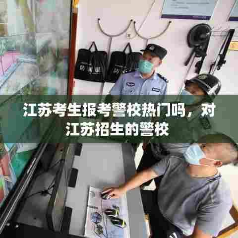 江苏考生报考警校热门吗,对江苏招生的警校