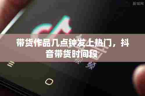 带货作品几点钟发上热门,抖音带货时间段