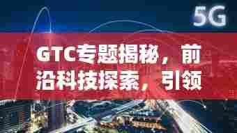 GTC专题揭秘,前沿科技探索,引领未来趋势之道