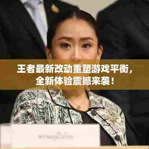 王者最新改动重塑游戏平衡，全新体验震撼来袭！