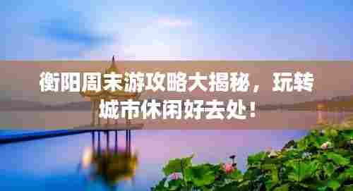 衡阳周末游攻略大揭秘,玩转城市休闲好去处!