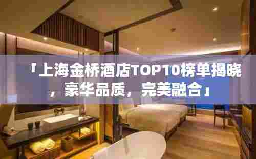 「上海金桥酒店TOP10榜单揭晓，豪华品质，完美融合」