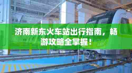 济南新东火车站出行指南,畅游攻略全掌握!
