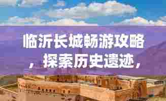 临沂长城畅游攻略，探索历史遗迹，体验独特风情之旅