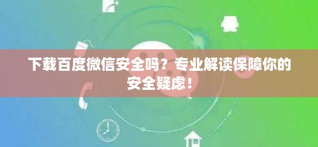 下载百度微信安全吗?专业解读保障你的安全疑虑!
