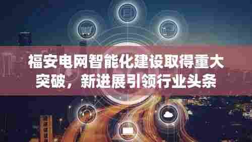 福安电网智能化建设取得重大突破,新进展引领行业头条