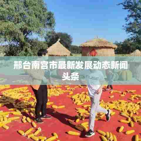 邢台南宫市最新发展动态新闻头条