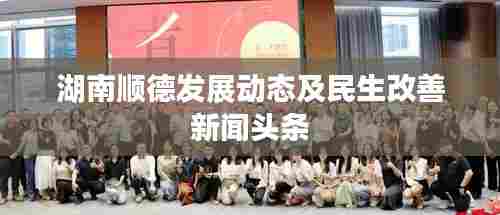 湖南顺德发展动态及民生改善新闻头条
