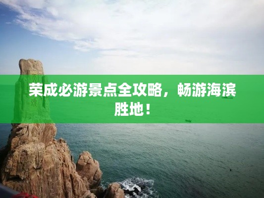 荣成必游景点全攻略，畅游海滨胜地！