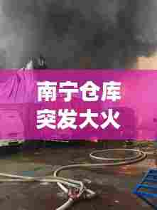 南宁仓库突发大火现场实录,灾难瞬间与应急响应