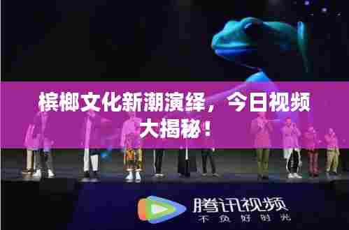 槟榔文化新潮演绎,今日视频大揭秘!