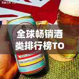 全球畅销酒类排行榜TOP,探索世界最受欢迎的酒类!
