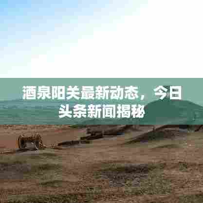 酒泉阳关最新动态,今日头条新闻揭秘