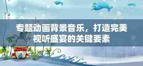 专题动画背景音乐,打造完美视听盛宴的关键要素