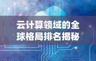 云计算领域的全球格局排名揭秘,云世界的力量分布与探索
